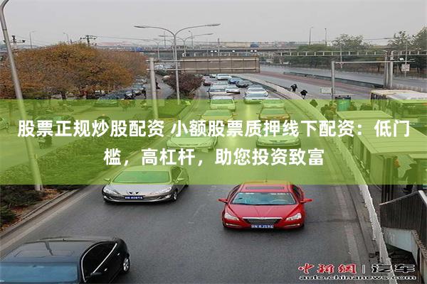 股票正规炒股配资 小额股票质押线下配资：低门槛，高杠杆，助您投资致富