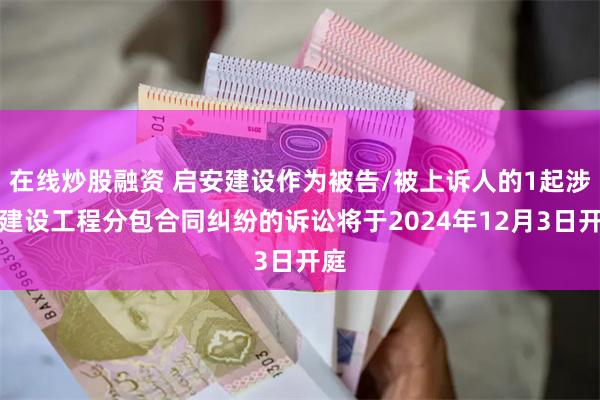 在线炒股融资 启安建设作为被告/被上诉人的1起涉及建设工程分包合同纠纷的诉讼将于2024年12月3日开庭