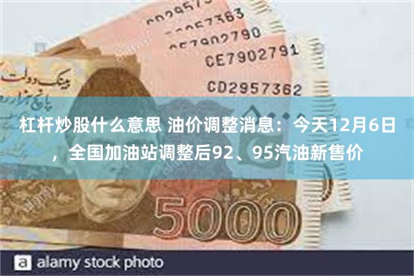 杠杆炒股什么意思 油价调整消息：今天12月6日，全国加油站调整后92、95汽油新售价