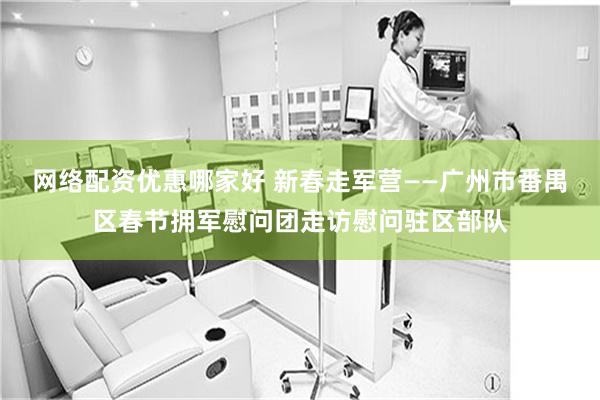 网络配资优惠哪家好 新春走军营——广州市番禺区春节拥军慰问团走访慰问驻区部队
