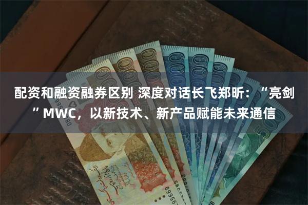 配资和融资融券区别 深度对话长飞郑昕：“亮剑”MWC，以新技术、新产品赋能未来通信