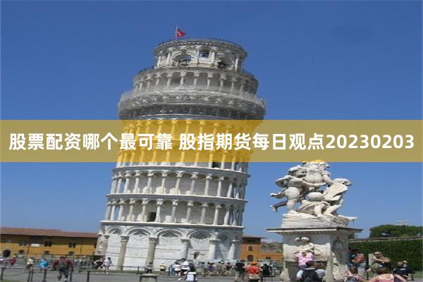 股票配资哪个最可靠 股指期货每日观点20230203