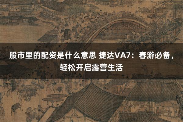 股市里的配资是什么意思 捷达VA7：春游必备，轻松开启露营生活