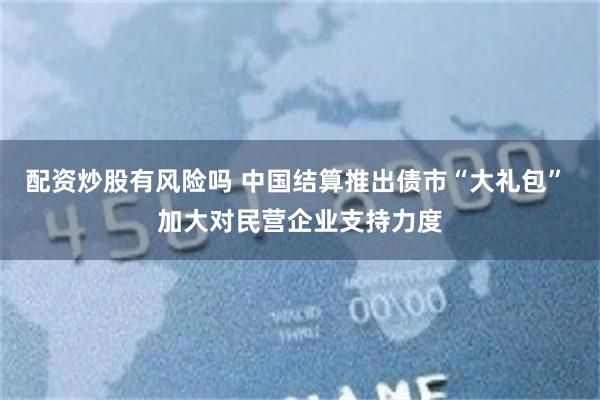 配资炒股有风险吗 中国结算推出债市“大礼包” 加大对民营企业支持力度