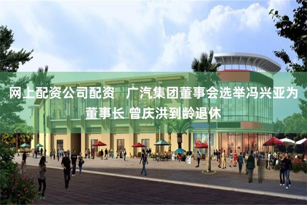 网上配资公司配资   广汽集团董事会选举冯兴亚为董事长 曾庆洪到龄退休