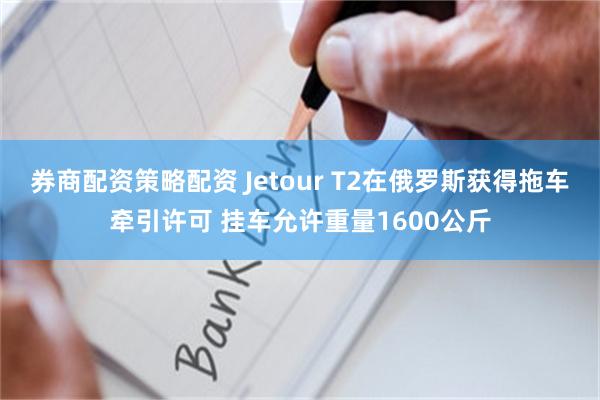 券商配资策略配资 Jetour T2在俄罗斯获得拖车牵引许可 挂车允许重量1600公斤