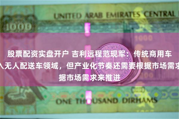 股票配资实盘开户 吉利远程范现军：传统商用车可以进入无人配送车领域，但产业化节奏还需要根据市场需求来推进