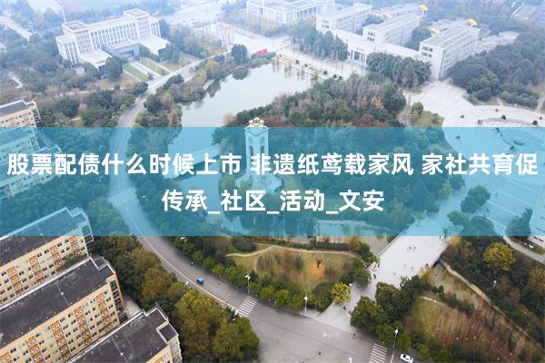 股票配债什么时候上市 非遗纸鸢载家风 家社共育促传承_社区_活动_文安