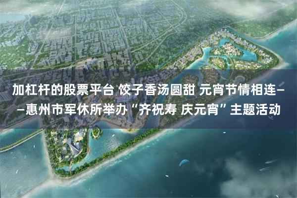 加杠杆的股票平台 饺子香汤圆甜 元宵节情相连——惠州市军休所举办“齐祝寿 庆元宵”主题活动
