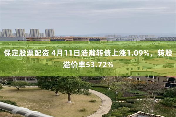 保定股票配资 4月11日浩瀚转债上涨1.09%，转股溢价率53.72%