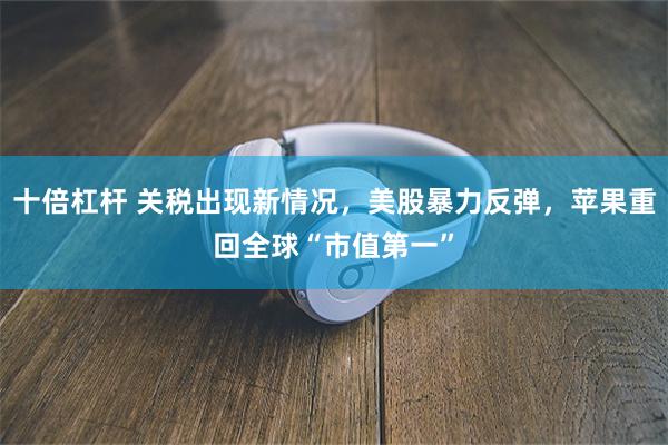 十倍杠杆 关税出现新情况，美股暴力反弹，苹果重回全球“市值第一”