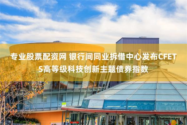 专业股票配资网 银行间同业拆借中心发布CFETS高等级科技创新主题债券指数