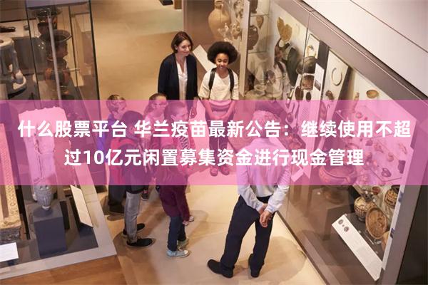 什么股票平台 华兰疫苗最新公告：继续使用不超过10亿元闲置募集资金进行现金管理
