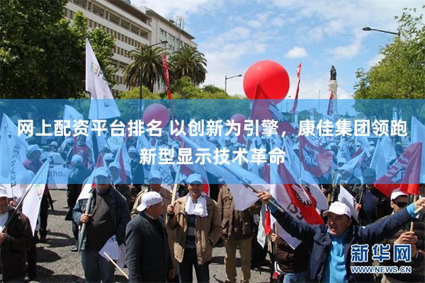 网上配资平台排名 以创新为引擎，康佳集团领跑新型显示技术革命