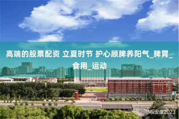 高端的股票配资 立夏时节 护心顾脾养阳气_脾胃_食用_运动
