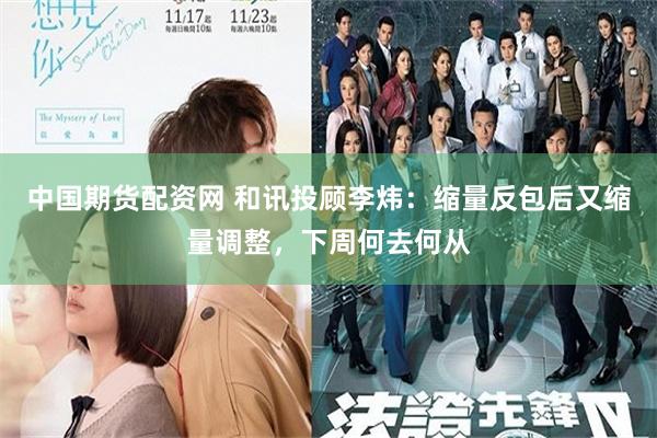 中国期货配资网 和讯投顾李炜：缩量反包后又缩量调整，下周何去何从
