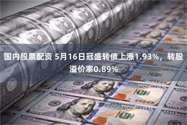 国内股票配资 5月16日冠盛转债上涨1.93%，转股溢价率0.89%
