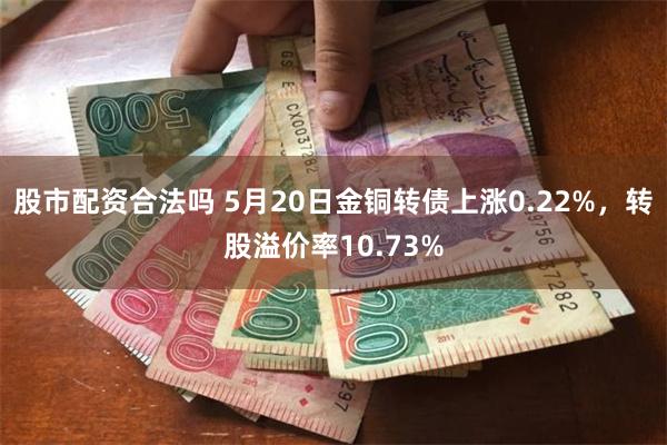 股市配资合法吗 5月20日金铜转债上涨0.22%，转股溢价率10.73%