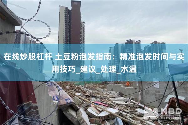 在线炒股杠杆 土豆粉泡发指南：精准泡发时间与实用技巧_建议_处理_水温