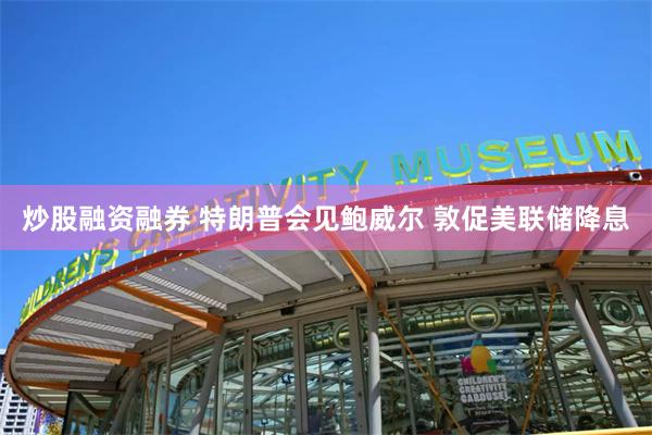 炒股融资融券 特朗普会见鲍威尔 敦促美联储降息