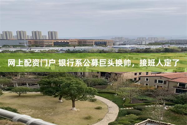 网上配资门户 银行系公募巨头换帅，接班人定了