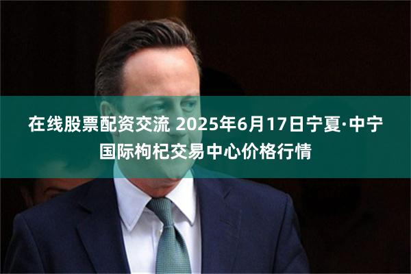 在线股票配资交流 2025年6月17日宁夏·中宁国际枸杞交易中心价格行情