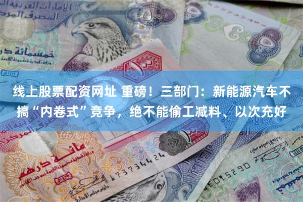 线上股票配资网址 重磅！三部门：新能源汽车不搞“内卷式”竞争，绝不能偷工减料、以次充好