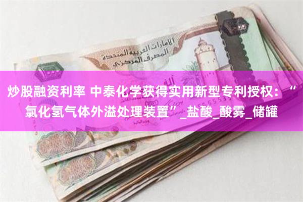 炒股融资利率 中泰化学获得实用新型专利授权：“氯化氢气体外溢处理装置”_盐酸_酸雾_储罐