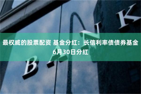 最权威的股票配资 基金分红：长信利率债债券基金6月30日分红