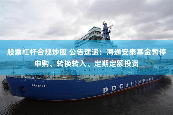 股票杠杆合规炒股 公告速递：海通安泰基金暂停申购、转换转入、定期定额投资