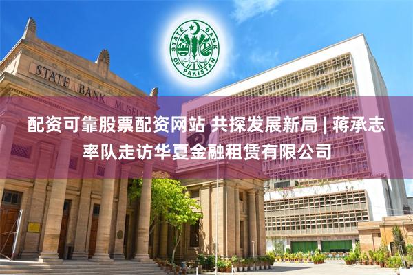 配资可靠股票配资网站 共探发展新局 | 蒋承志率队走访华夏金融租赁有限公司