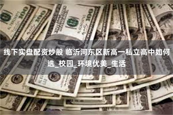 线下实盘配资炒股 临沂河东区新高一私立高中如何选_校园_环境优美_生活