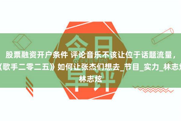 股票融资开户条件 评论音乐不该让位于话题流量，《歌手二零二五》如何让张杰们想去_节目_实力_林志炫
