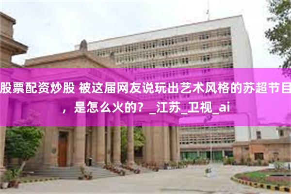 股票配资炒股 被这届网友说玩出艺术风格的苏超节目，是怎么火的？_江苏_卫视_ai